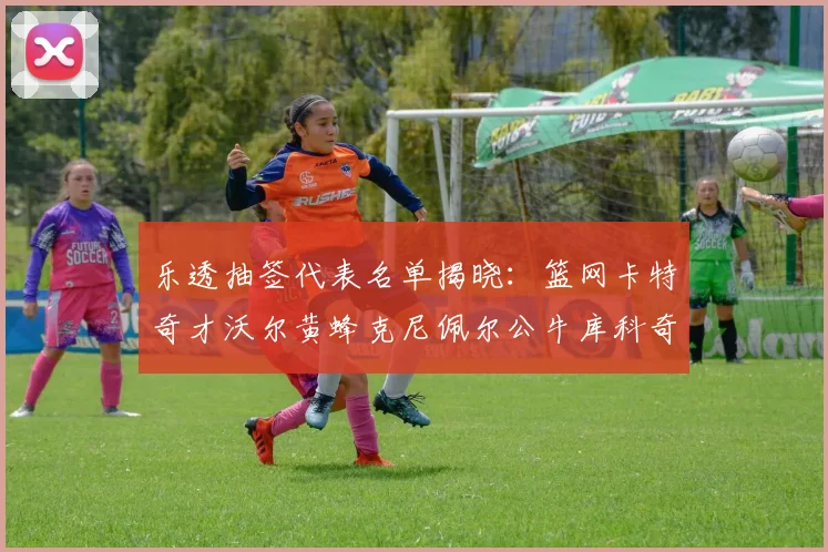 乐透抽签代表名单揭晓：篮网卡特奇才沃尔黄蜂克尼佩尔公牛库科奇齐聚一堂