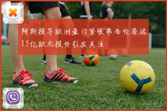 阿斯报导欧洲豪门紧张弗洛伦蒂诺15亿欧元报价引发关注