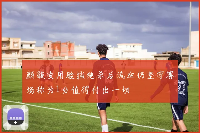 颜骏凌用脸挡绝杀后流血仍坚守赛场称为1分值得付出一切