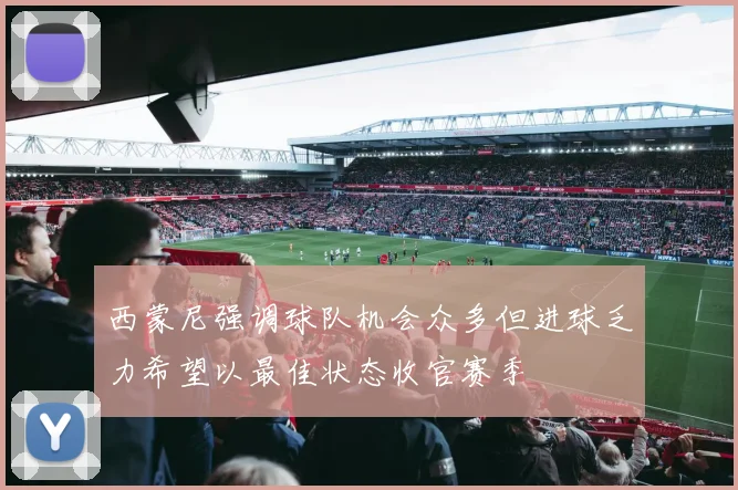 西蒙尼强调球队机会众多但进球乏力希望以最佳状态收官赛季
