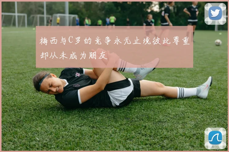 梅西与C罗的竞争永无止境彼此尊重却从未成为朋友