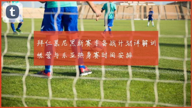 拜仁慕尼黑新赛季备战计划详解训练营与东亚热身赛时间安排