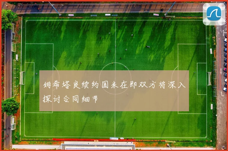 姆希塔良续约国米在即双方将深入探讨合同细节