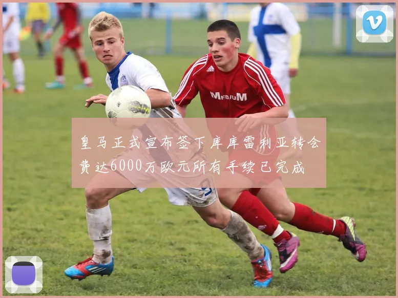 皇马正式宣布签下库库雷利亚转会费达6000万欧元所有手续已完成
