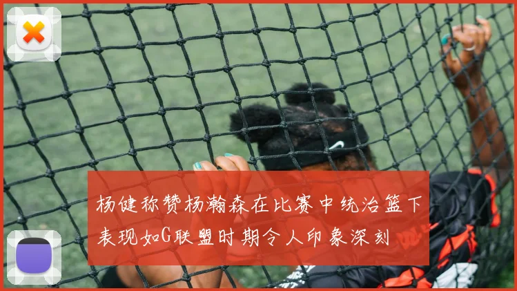 杨健称赞杨瀚森在比赛中统治篮下表现如G联盟时期令人印象深刻