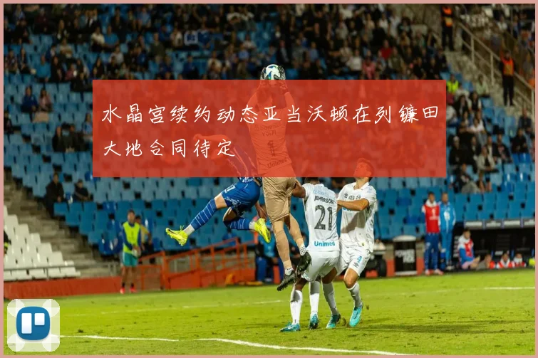 水晶宫续约动态亚当沃顿在列镰田大地合同待定