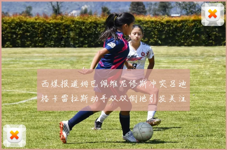 西媒报道姆巴佩维尼修斯冲突吕迪格卡雷拉斯动手双双倒地引发关注