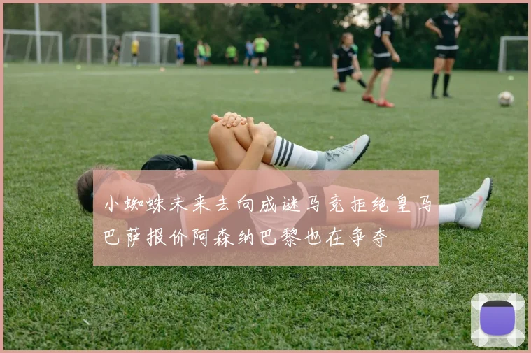 小蜘蛛未来去向成谜马竞拒绝皇马巴萨报价阿森纳巴黎也在争夺